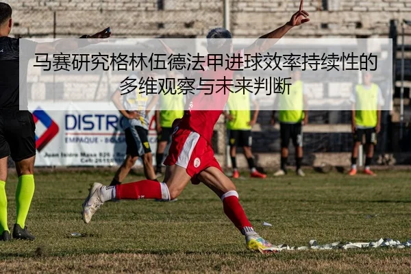 马赛研究格林伍德法甲进球效率持续性的多维观察与未来判断