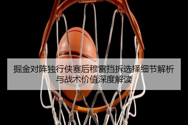 掘金对阵独行侠赛后穆雷挡拆选择细节解析与战术价值深度解读