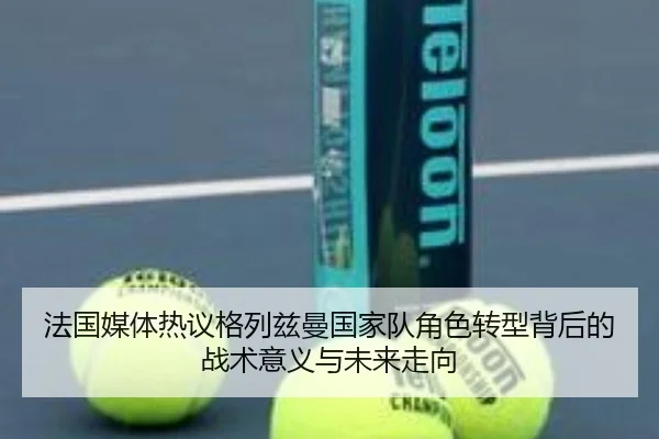 法国媒体热议格列兹曼国家队角色转型背后的战术意义与未来走向