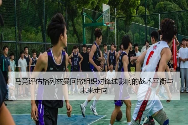 马竞评估格列兹曼回撤组织对锋线影响的战术平衡与未来走向