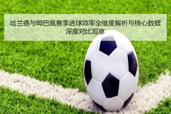 哈兰德与姆巴佩赛季进球效率全维度解析与核心数据深度对比观察