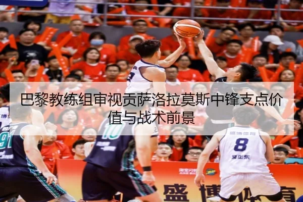 巴黎教练组审视贡萨洛拉莫斯中锋支点价值与战术前景