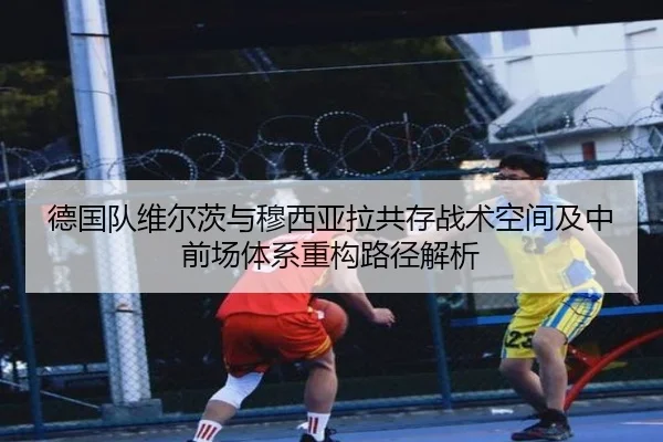 德国队维尔茨与穆西亚拉共存战术空间及中前场体系重构路径解析