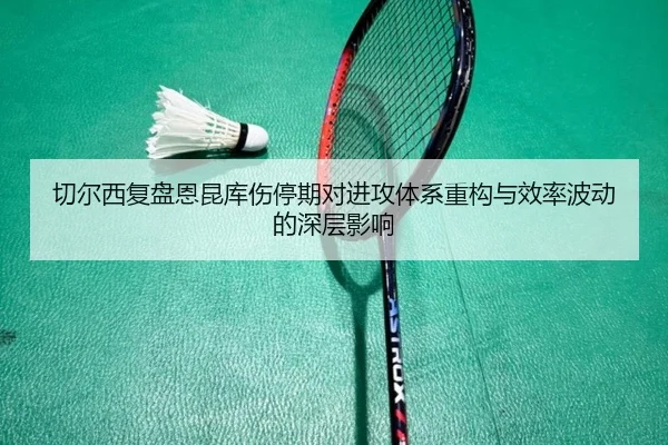 切尔西复盘恩昆库伤停期对进攻体系重构与效率波动的深层影响