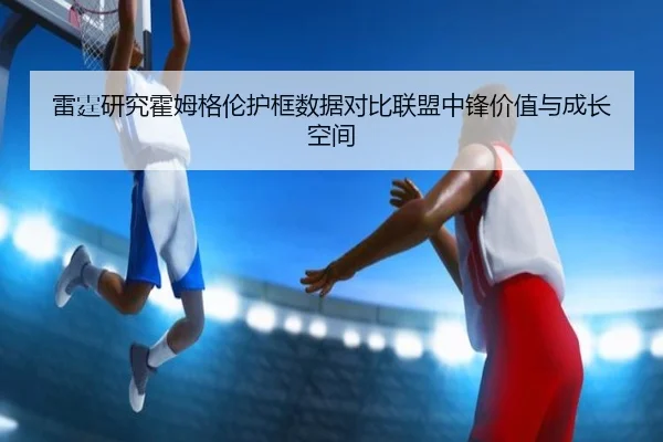 雷霆研究霍姆格伦护框数据对比联盟中锋价值与成长空间
