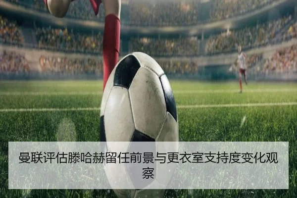 曼联评估滕哈赫留任前景与更衣室支持度变化观察
