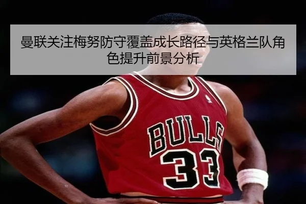 曼联关注梅努防守覆盖成长路径与英格兰队角色提升前景分析