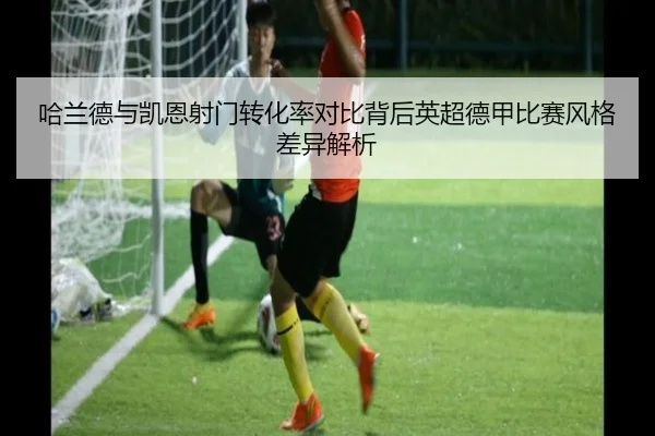 哈兰德与凯恩射门转化率对比背后英超德甲比赛风格差异解析