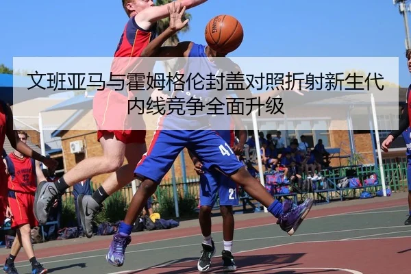 文班亚马与霍姆格伦封盖对照折射新生代内线竞争全面升级